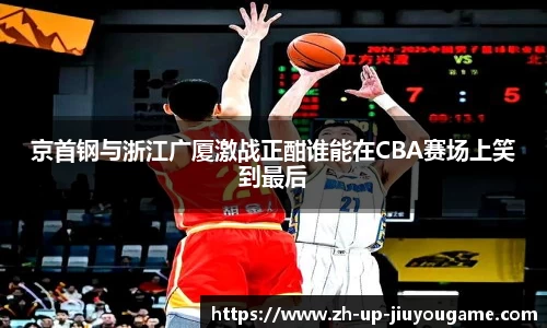 京首钢与浙江广厦激战正酣谁能在CBA赛场上笑到最后